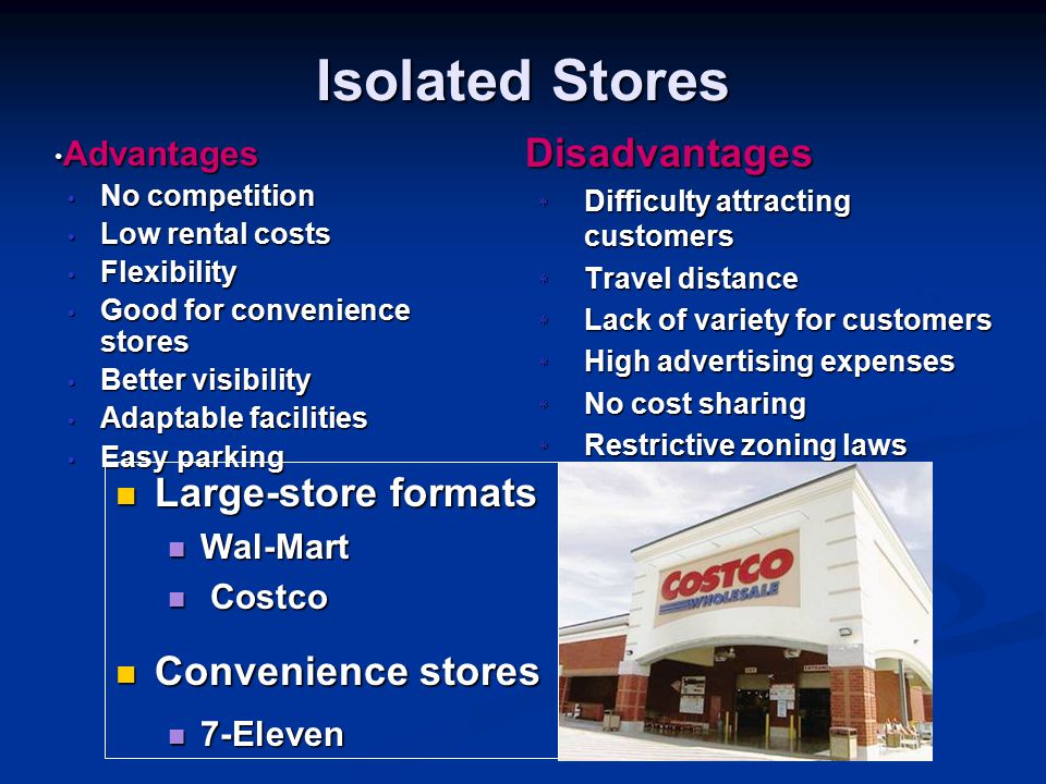 Isolated Stores Advantages Advantages No competition No competition Low rental costs Low rental costs Flexibility Flexibility Good for convenience stores Good for convenience stores Better visibility Better visibility Adaptable facilities Adaptable facilities Easy parking Easy parking Disadvantages * Difficulty attracting customers * Travel distance * Lack of variety for customers * High advertising expenses * No cost sharing * Restrictive zoning laws Large-store formats Large-store formats Wal-Mart Wal-Mart Costco Costco Convenience stores Convenience stores 7-Eleven 7-Eleven