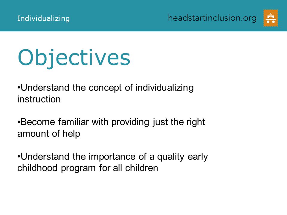 Objectives Individualizing Understand the concept of individualizing instruction Become familiar with providing just the right amount of help Understand the importance of a quality early childhood program for all children