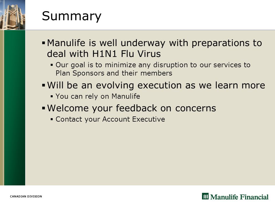 CANADIAN DIVISION Summary  Manulife is well underway with preparations to deal with H1N1 Flu Virus  Our goal is to minimize any disruption to our services to Plan Sponsors and their members  Will be an evolving execution as we learn more  You can rely on Manulife  Welcome your feedback on concerns  Contact your Account Executive