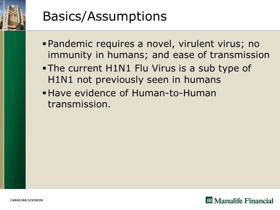 CANADIAN DIVISION Basics/Assumptions  Pandemic requires a novel, virulent virus; no immunity in humans; and ease of transmission  The current H1N1 Flu Virus is a sub type of H1N1 not previously seen in humans  Have evidence of Human-to-Human transmission.