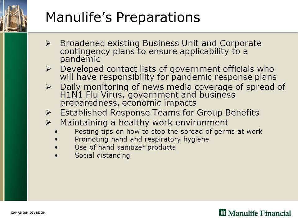 CANADIAN DIVISION Manulife’s Preparations  Broadened existing Business Unit and Corporate contingency plans to ensure applicability to a pandemic  Developed contact lists of government officials who will have responsibility for pandemic response plans  Daily monitoring of news media coverage of spread of H1N1 Flu Virus, government and business preparedness, economic impacts  Established Response Teams for Group Benefits  Maintaining a healthy work environment Posting tips on how to stop the spread of germs at work Promoting hand and respiratory hygiene Use of hand sanitizer products Social distancing