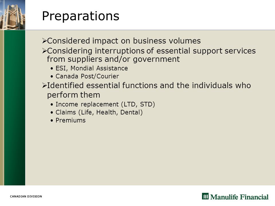 CANADIAN DIVISION Preparations  Considered impact on business volumes  Considering interruptions of essential support services from suppliers and/or government ESI, Mondial Assistance Canada Post/Courier  Identified essential functions and the individuals who perform them Income replacement (LTD, STD) Claims (Life, Health, Dental) Premiums