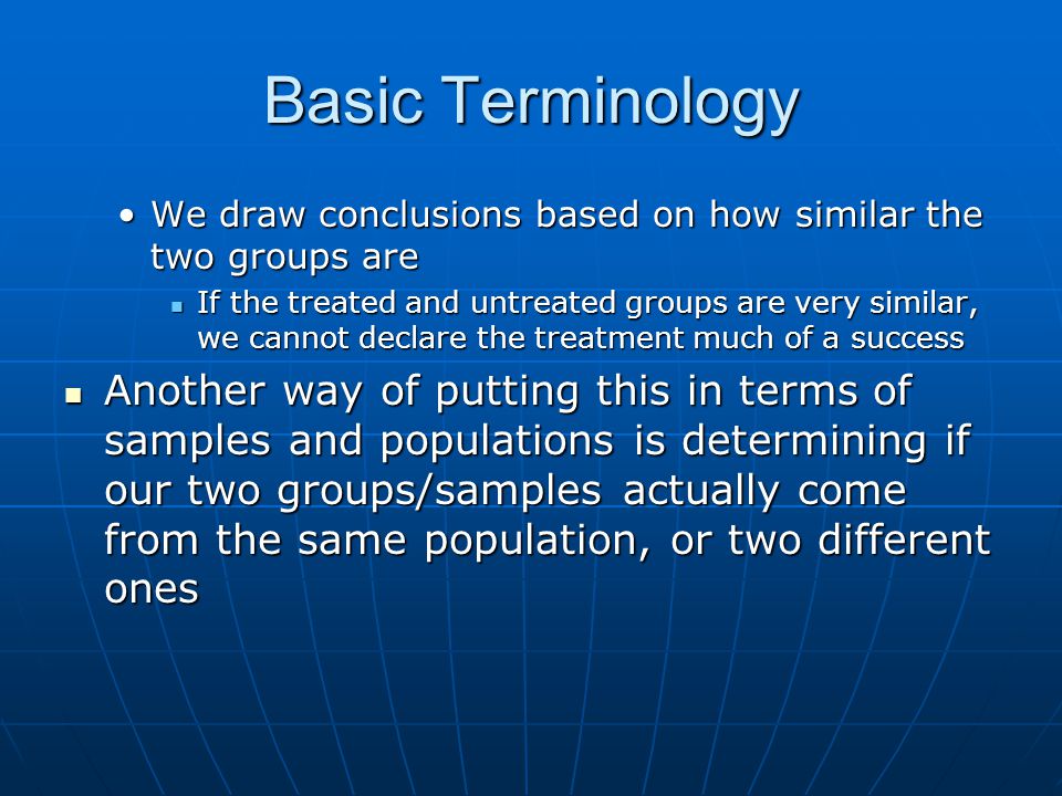 Basic Terminology We draw conclusions based on how similar the two groups areWe draw conclusions based on how similar the two groups are If the treated and untreated groups are very similar, we cannot declare the treatment much of a success If the treated and untreated groups are very similar, we cannot declare the treatment much of a success Another way of putting this in terms of samples and populations is determining if our two groups/samples actually come from the same population, or two different ones Another way of putting this in terms of samples and populations is determining if our two groups/samples actually come from the same population, or two different ones