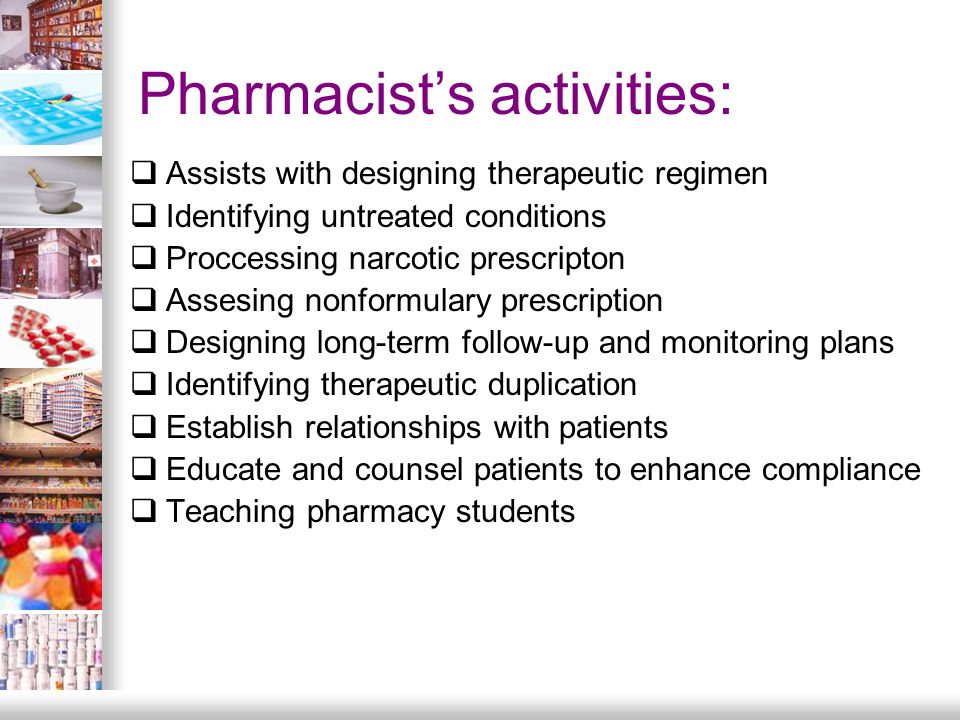Pharmacist’s activities:  Assists with designing therapeutic regimen  Identifying untreated conditions  Proccessing narcotic prescripton  Assesing nonformulary prescription  Designing long-term follow-up and monitoring plans  Identifying therapeutic duplication  Establish relationships with patients  Educate and counsel patients to enhance compliance  Teaching pharmacy students