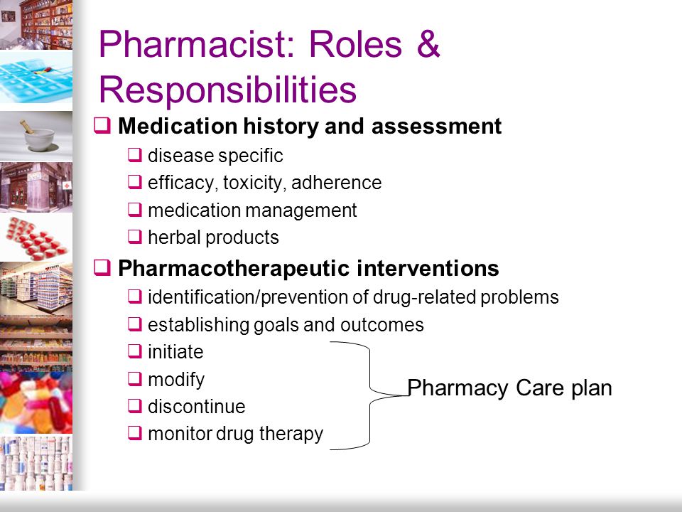 Pharmacist: Roles & Responsibilities  Medication history and assessment  disease specific  efficacy, toxicity, adherence  medication management  herbal products  Pharmacotherapeutic interventions  identification/prevention of drug-related problems  establishing goals and outcomes  initiate  modify  discontinue  monitor drug therapy Pharmacy Care plan