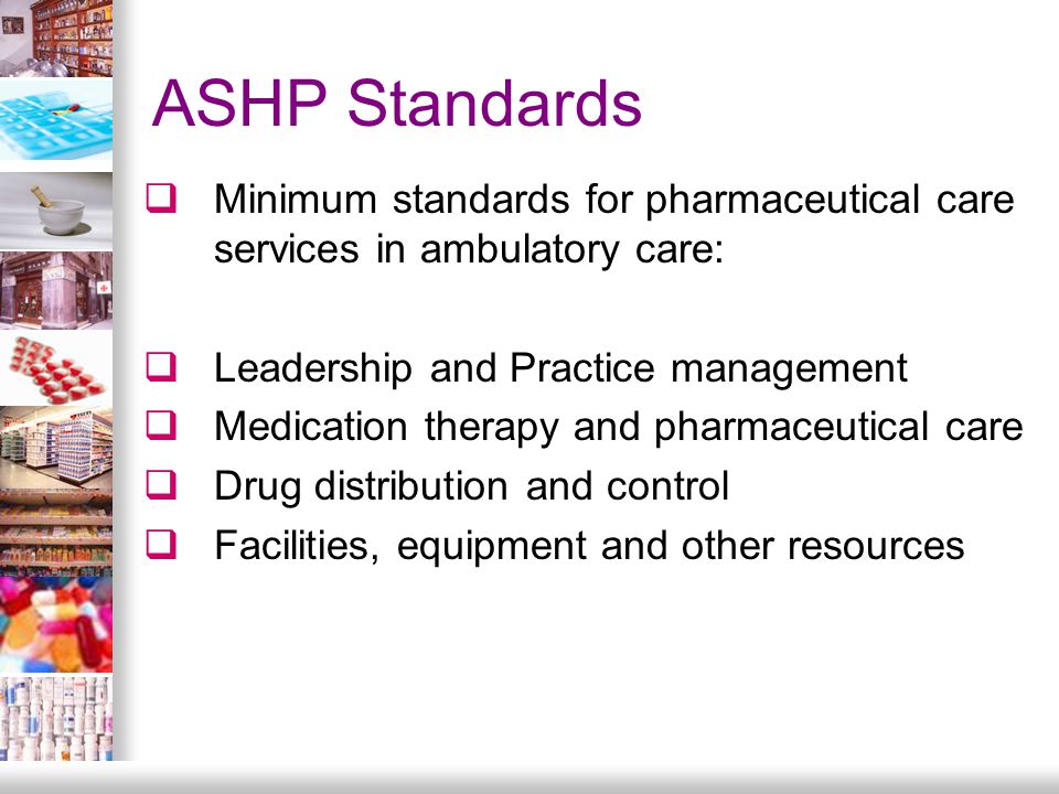 ASHP Standards  Minimum standards for pharmaceutical care services in ambulatory care:  Leadership and Practice management  Medication therapy and pharmaceutical care  Drug distribution and control  Facilities, equipment and other resources
