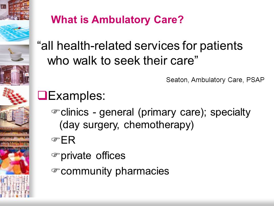 all health-related services for patients who walk to seek their care Seaton, Ambulatory Care, PSAP  Examples: Fclinics - general (primary care); specialty (day surgery, chemotherapy) FER Fprivate offices Fcommunity pharmacies What is Ambulatory Care