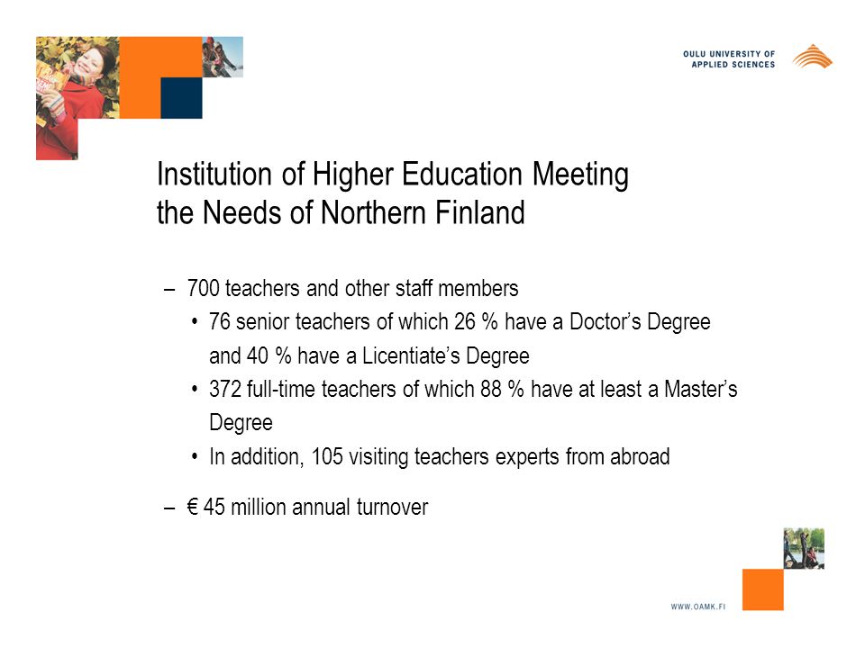 Institution of Higher Education Meeting the Needs of Northern Finland – 700 teachers and other staff members 76 senior teachers of which 26 % have a Doctor’s Degree and 40 % have a Licentiate’s Degree 372 full-time teachers of which 88 % have at least a Master’s Degree In addition, 105 visiting teachers experts from abroad – € 45 million annual turnover