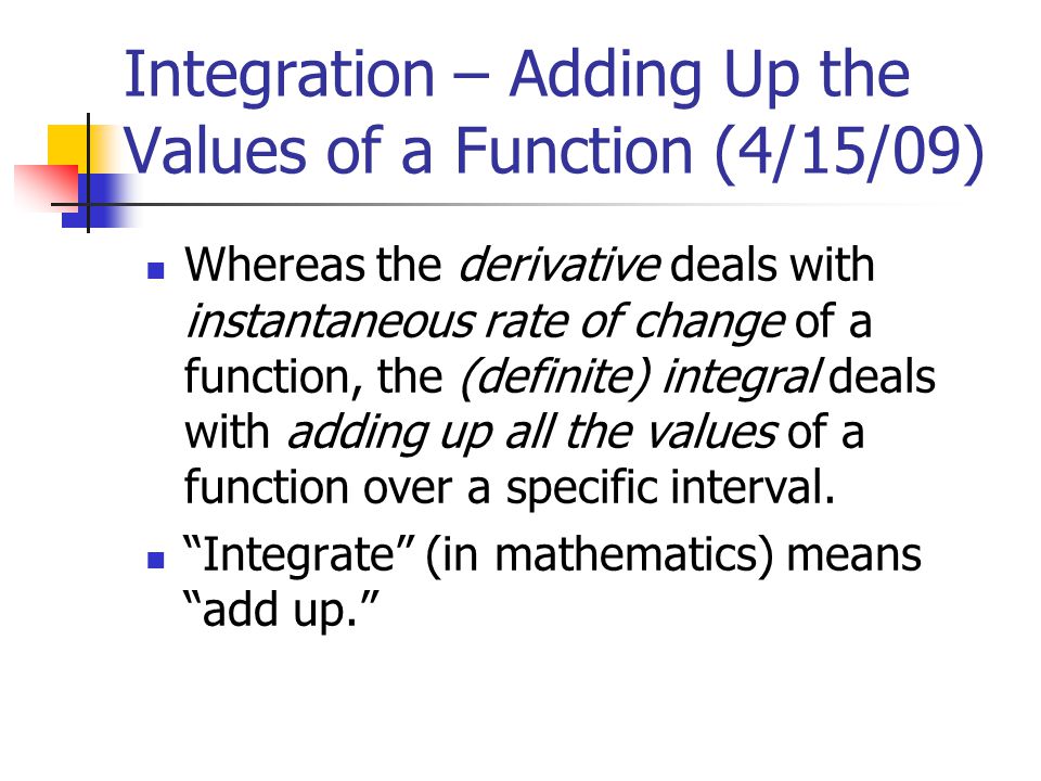 Integration – Adding Up the Values of a Function (4/15/09) Whereas the derivative deals with instantaneous rate of change of a function, the (definite) integral deals with adding up all the values of a function over a specific interval.