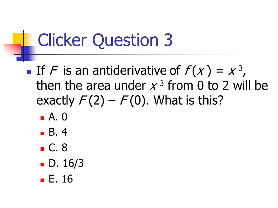 Clicker Question 3 If F is an antiderivative of f (x ) = x 3, then the area under x 3 from 0 to 2 will be exactly F (2) – F (0).