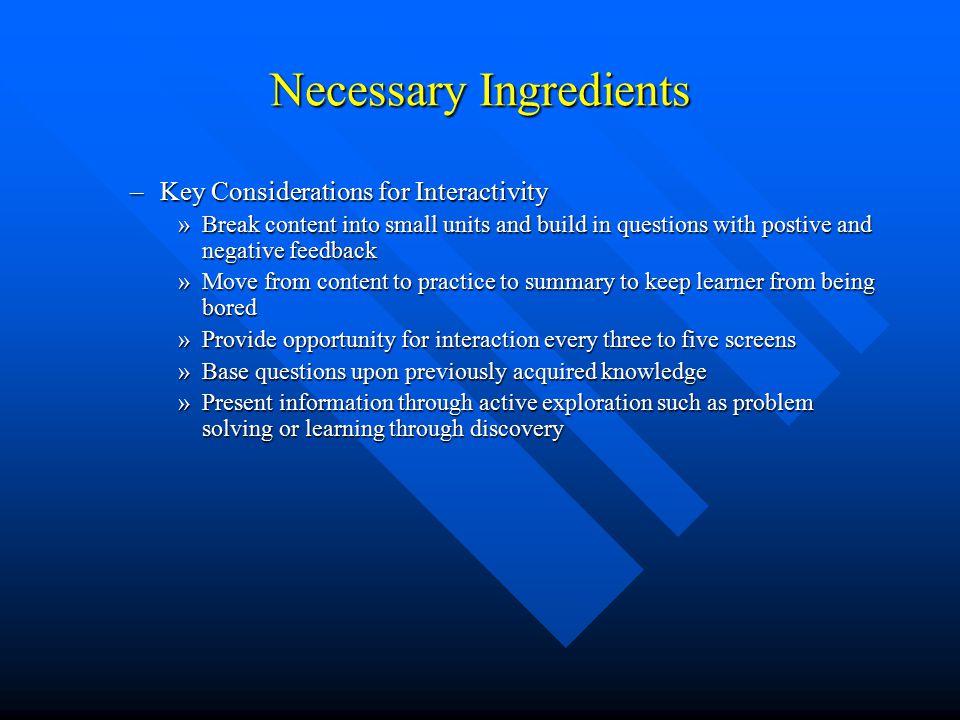 Necessary Ingredients –Key Considerations for Interactivity »Break content into small units and build in questions with postive and negative feedback »Move from content to practice to summary to keep learner from being bored »Provide opportunity for interaction every three to five screens »Base questions upon previously acquired knowledge »Present information through active exploration such as problem solving or learning through discovery