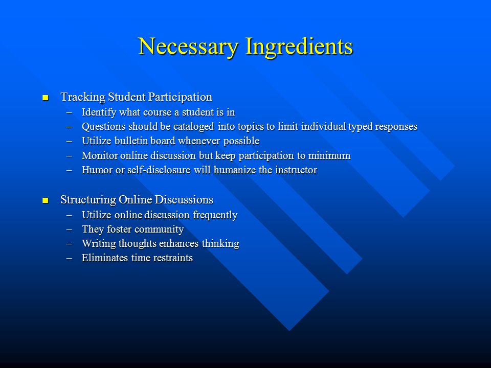Necessary Ingredients Tracking Student Participation Tracking Student Participation –Identify what course a student is in –Questions should be cataloged into topics to limit individual typed responses –Utilize bulletin board whenever possible –Monitor online discussion but keep participation to minimum –Humor or self-disclosure will humanize the instructor Structuring Online Discussions Structuring Online Discussions –Utilize online discussion frequently –They foster community –Writing thoughts enhances thinking –Eliminates time restraints