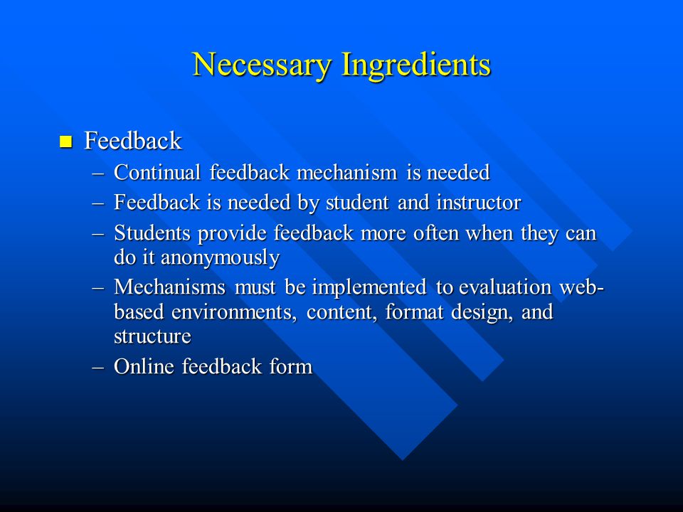 Necessary Ingredients Feedback Feedback –Continual feedback mechanism is needed –Feedback is needed by student and instructor –Students provide feedback more often when they can do it anonymously –Mechanisms must be implemented to evaluation web- based environments, content, format design, and structure –Online feedback form