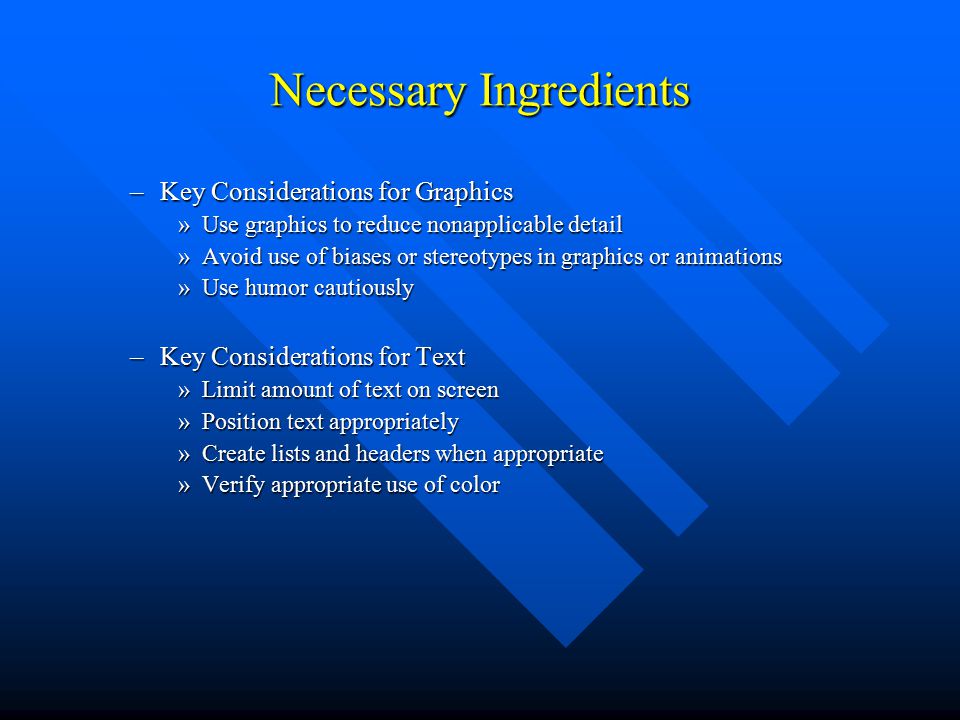 Necessary Ingredients –Key Considerations for Graphics »Use graphics to reduce nonapplicable detail »Avoid use of biases or stereotypes in graphics or animations »Use humor cautiously –Key Considerations for Text »Limit amount of text on screen »Position text appropriately »Create lists and headers when appropriate »Verify appropriate use of color