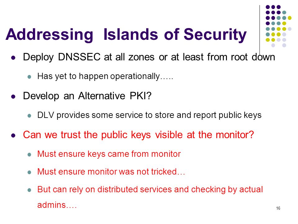 16 Addressing Islands of Security Deploy DNSSEC at all zones or at least from root down Has yet to happen operationally…..