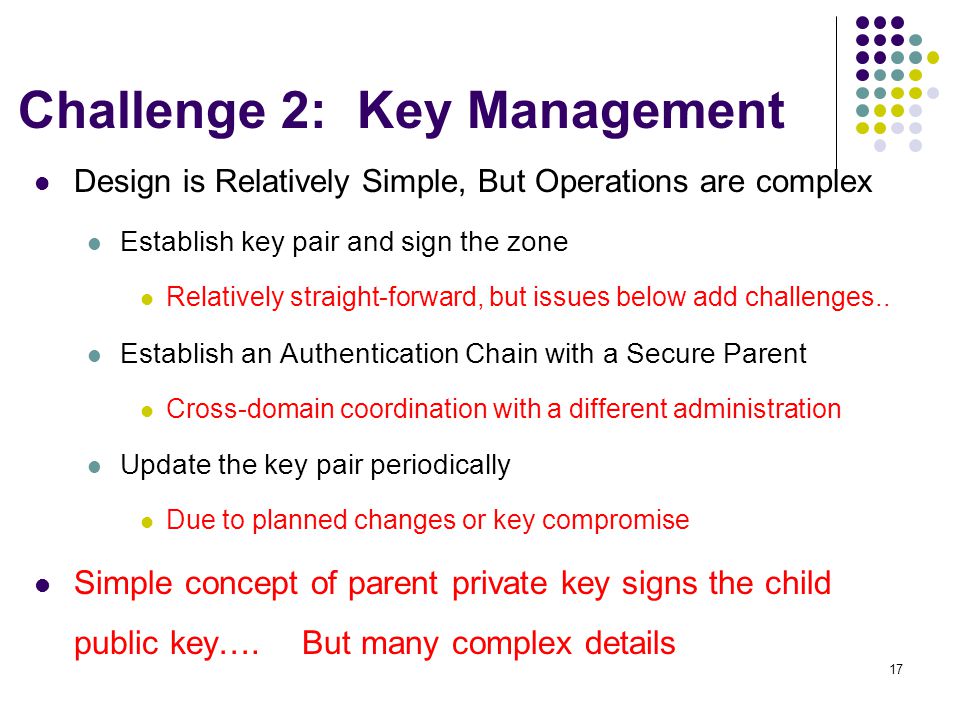 17 Challenge 2: Key Management Design is Relatively Simple, But Operations are complex Establish key pair and sign the zone Relatively straight-forward, but issues below add challenges..