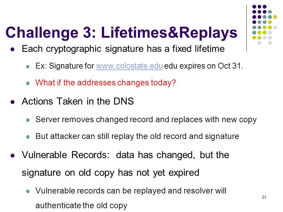 23 Challenge 3: Lifetimes&Replays Each cryptographic signature has a fixed lifetime Ex: Signature for   edu expires on Oct 31.  What if the addresses changes today.