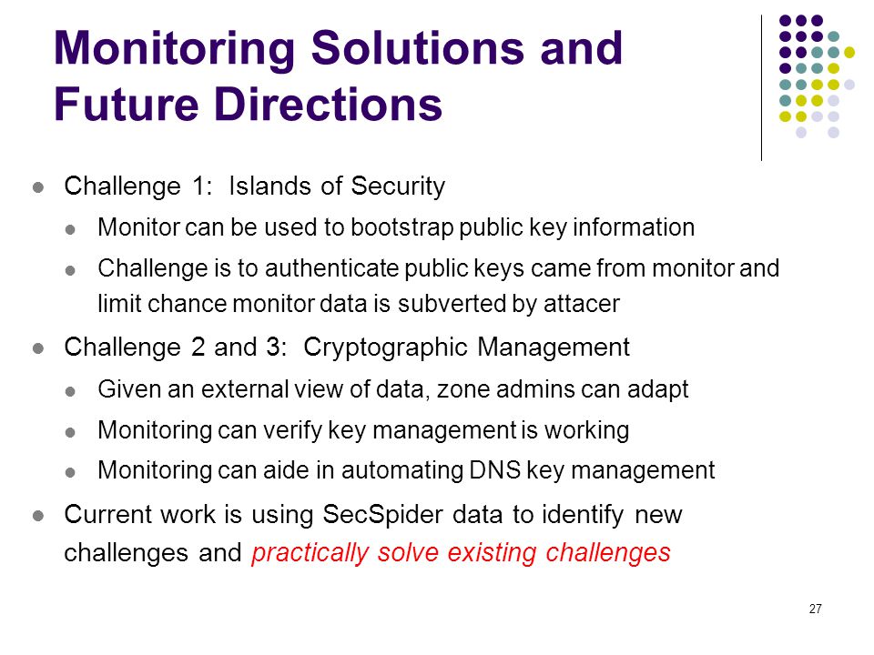 27 Monitoring Solutions and Future Directions Challenge 1: Islands of Security Monitor can be used to bootstrap public key information Challenge is to authenticate public keys came from monitor and limit chance monitor data is subverted by attacer Challenge 2 and 3: Cryptographic Management Given an external view of data, zone admins can adapt Monitoring can verify key management is working Monitoring can aide in automating DNS key management Current work is using SecSpider data to identify new challenges and practically solve existing challenges