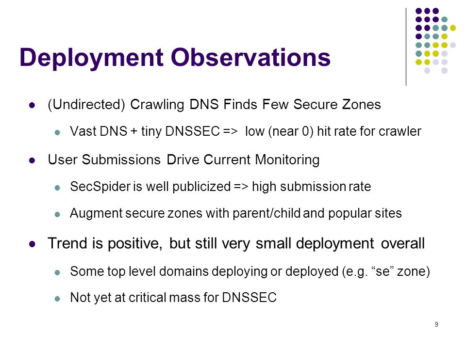 9 Deployment Observations (Undirected) Crawling DNS Finds Few Secure Zones Vast DNS + tiny DNSSEC => low (near 0) hit rate for crawler User Submissions Drive Current Monitoring SecSpider is well publicized => high submission rate Augment secure zones with parent/child and popular sites Trend is positive, but still very small deployment overall Some top level domains deploying or deployed (e.g.