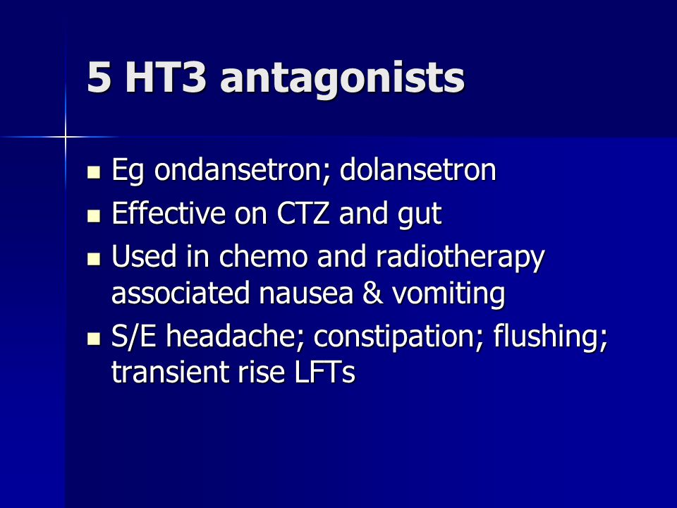 5 HT3 antagonists Eg ondansetron; dolansetron Eg ondansetron; dolansetron Effective on CTZ and gut Effective on CTZ and gut Used in chemo and radiotherapy associated nausea & vomiting Used in chemo and radiotherapy associated nausea & vomiting S/E headache; constipation; flushing; transient rise LFTs S/E headache; constipation; flushing; transient rise LFTs