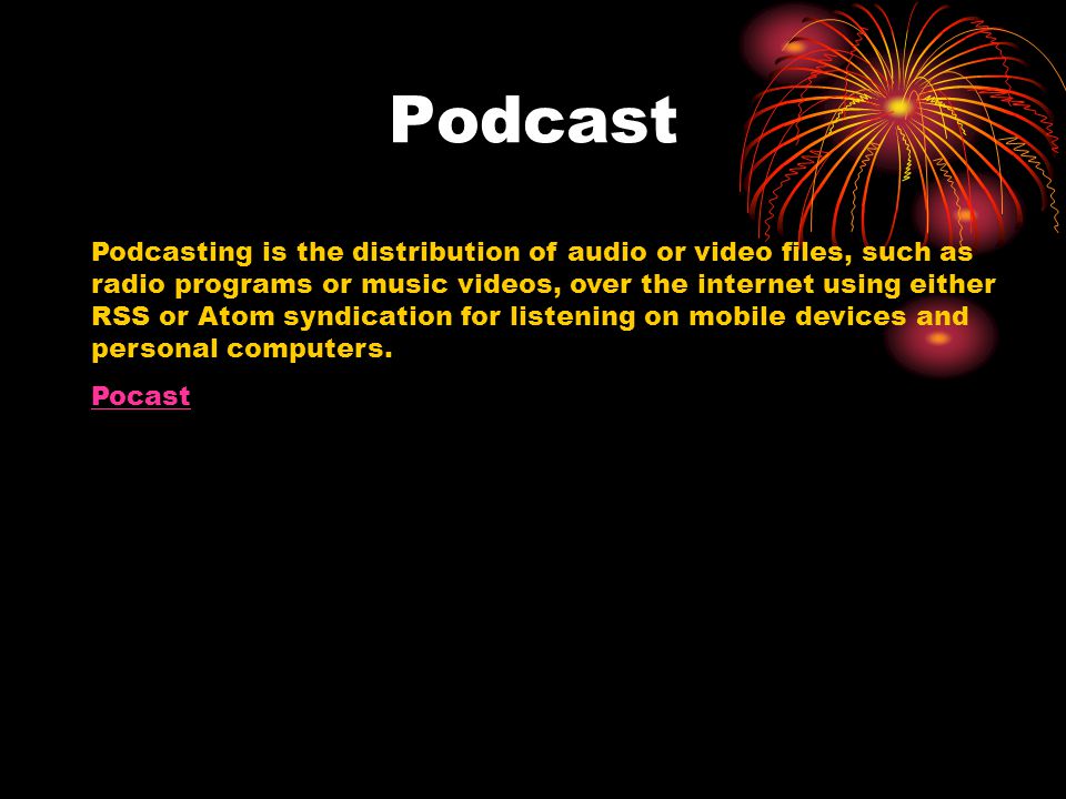 Podcast Podcasting is the distribution of audio or video files, such as radio programs or music videos, over the internet using either RSS or Atom syndication for listening on mobile devices and personal computers.