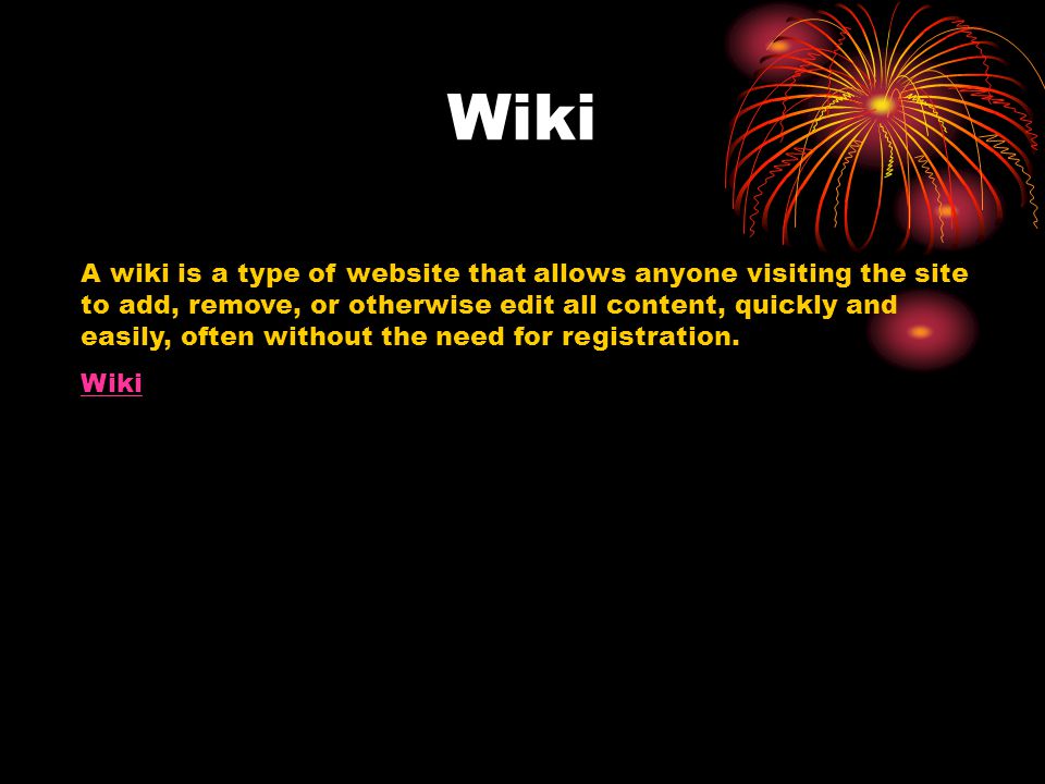 Wiki A wiki is a type of website that allows anyone visiting the site to add, remove, or otherwise edit all content, quickly and easily, often without the need for registration.