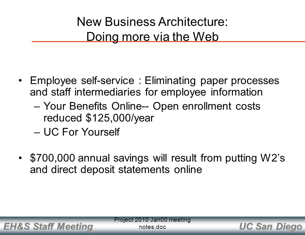 UC San Diego EH&S Staff Meeting Project 2010 Jan00 meeting notes.doc Employee self-service : Eliminating paper processes and staff intermediaries for employee information –Your Benefits Online-- Open enrollment costs reduced $125,000/year –UC For Yourself $700,000 annual savings will result from putting W2’s and direct deposit statements online New Business Architecture: Doing more via the Web