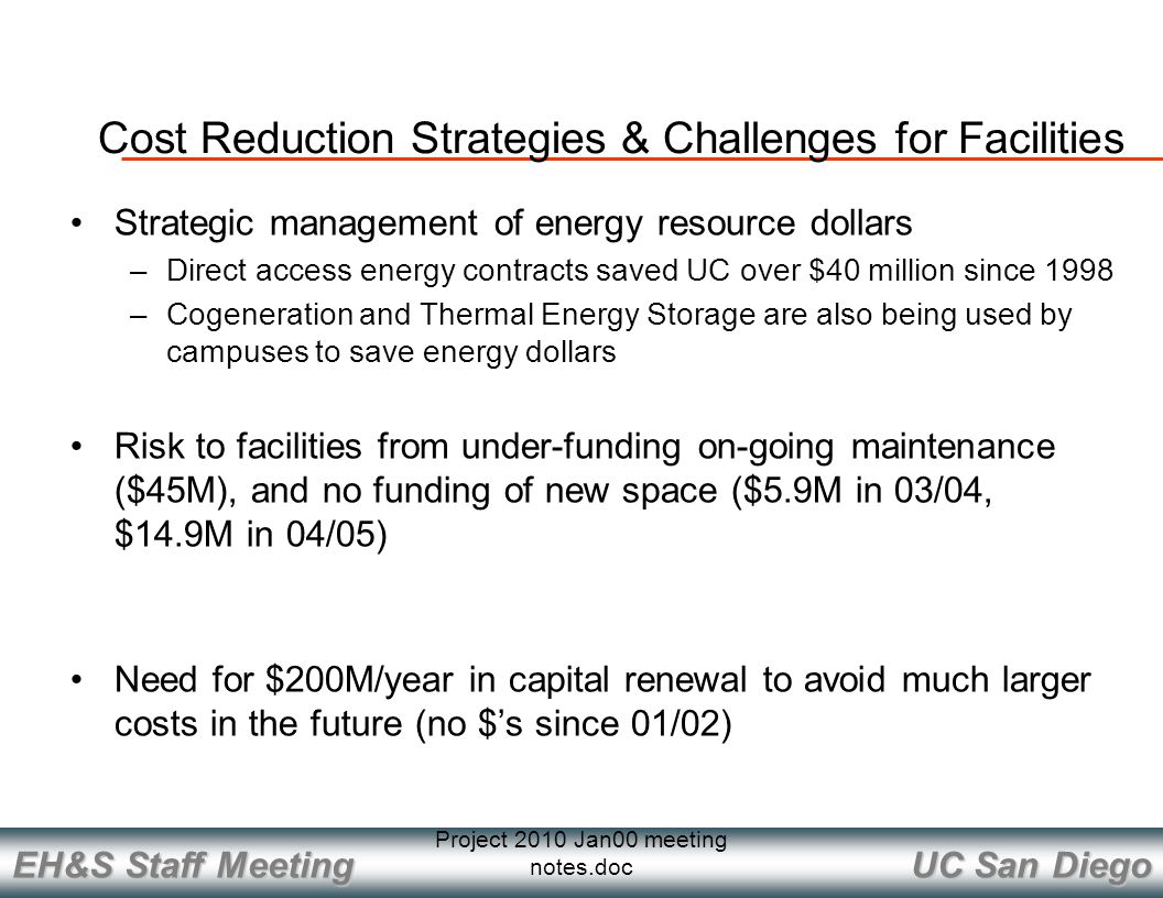 UC San Diego EH&S Staff Meeting Project 2010 Jan00 meeting notes.doc Cost Reduction Strategies & Challenges for Facilities Strategic management of energy resource dollars –Direct access energy contracts saved UC over $40 million since 1998 –Cogeneration and Thermal Energy Storage are also being used by campuses to save energy dollars Risk to facilities from under-funding on-going maintenance ($45M), and no funding of new space ($5.9M in 03/04, $14.9M in 04/05) Need for $200M/year in capital renewal to avoid much larger costs in the future (no $’s since 01/02)
