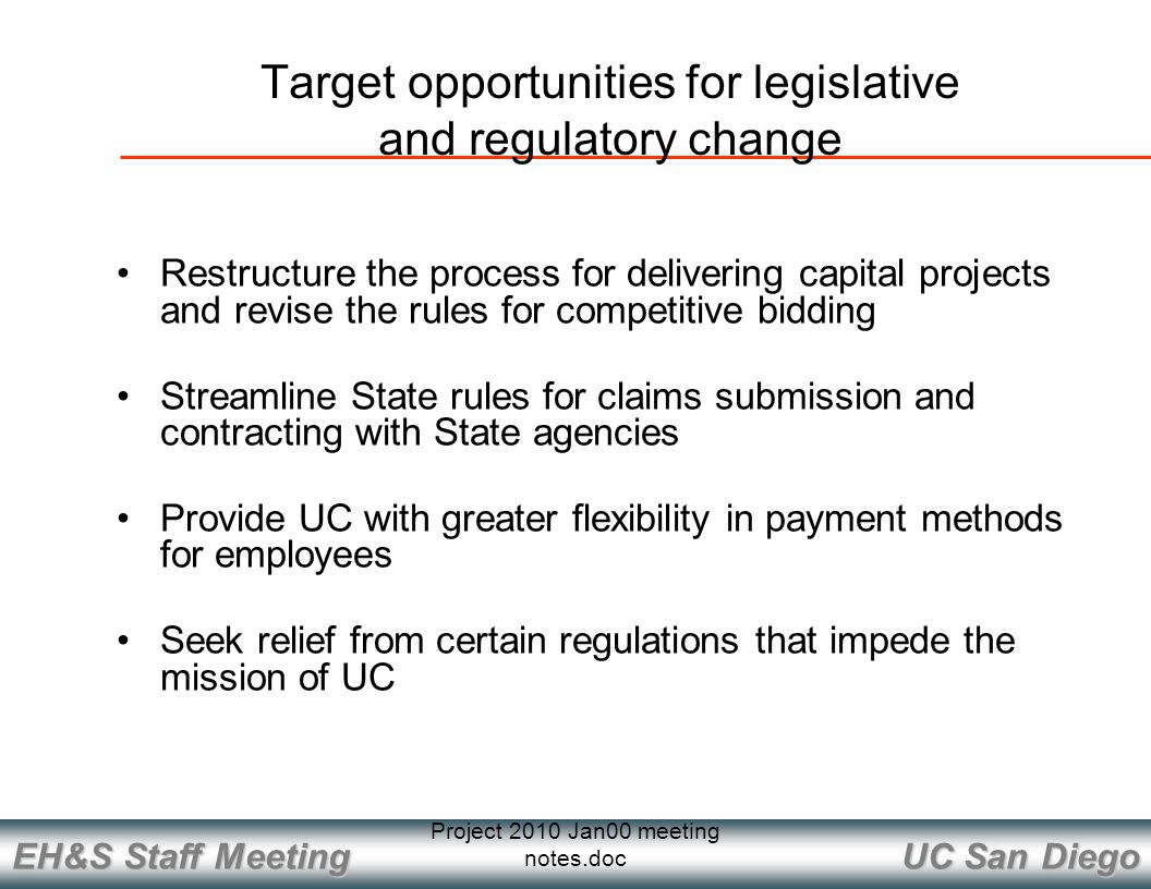 UC San Diego EH&S Staff Meeting Project 2010 Jan00 meeting notes.doc Restructure the process for delivering capital projects and revise the rules for competitive bidding Streamline State rules for claims submission and contracting with State agencies Provide UC with greater flexibility in payment methods for employees Seek relief from certain regulations that impede the mission of UC Target opportunities for legislative and regulatory change