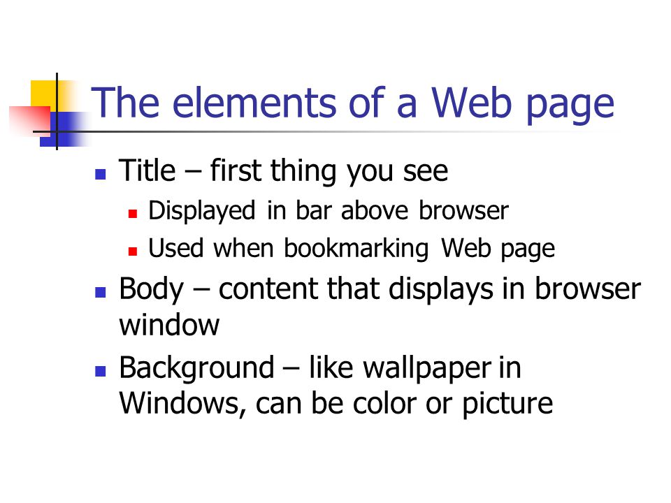 The elements of a Web page Title – first thing you see Displayed in bar above browser Used when bookmarking Web page Body – content that displays in browser window Background – like wallpaper in Windows, can be color or picture