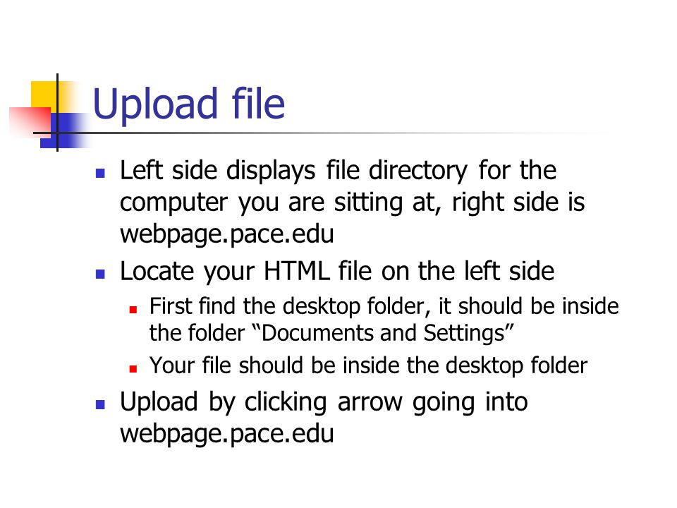 Upload file Left side displays file directory for the computer you are sitting at, right side is webpage.pace.edu Locate your HTML file on the left side First find the desktop folder, it should be inside the folder Documents and Settings Your file should be inside the desktop folder Upload by clicking arrow going into webpage.pace.edu