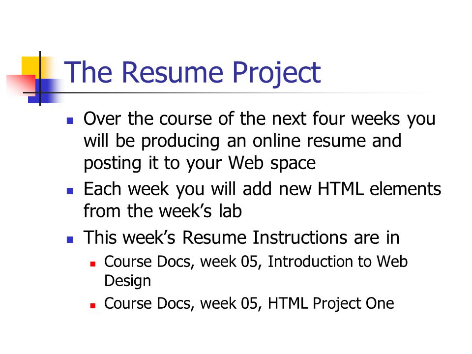 The Resume Project Over the course of the next four weeks you will be producing an online resume and posting it to your Web space Each week you will add new HTML elements from the week’s lab This week’s Resume Instructions are in Course Docs, week 05, Introduction to Web Design Course Docs, week 05, HTML Project One