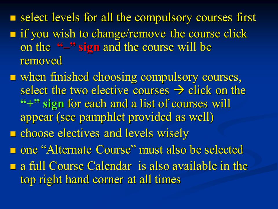 select levels for all the compulsory courses first select levels for all the compulsory courses first if you wish to change/remove the course click on the – sign and the course will be removed if you wish to change/remove the course click on the – sign and the course will be removed when finished choosing compulsory courses, select the two elective courses  click on the + sign for each and a list of courses will appear (see pamphlet provided as well) when finished choosing compulsory courses, select the two elective courses  click on the + sign for each and a list of courses will appear (see pamphlet provided as well) choose electives and levels wisely choose electives and levels wisely one Alternate Course must also be selected one Alternate Course must also be selected a full Course Calendar is also available in the top right hand corner at all times a full Course Calendar is also available in the top right hand corner at all times