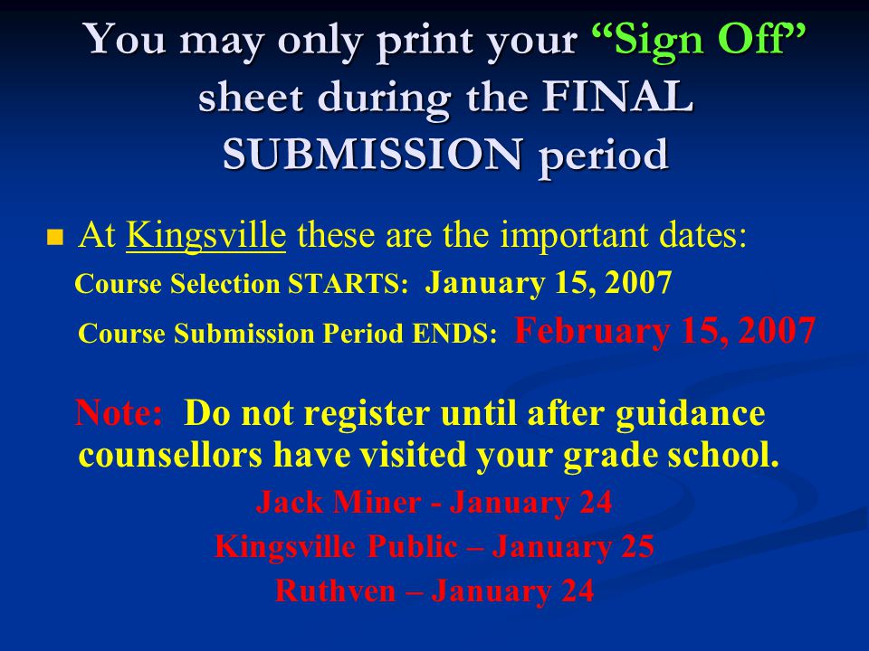 You may only print your Sign Off sheet during the FINAL SUBMISSION period At Kingsville these are the important dates: Course Selection STARTS: January 15, 2007 Course Submission Period ENDS: February 15, 2007 Note: Do not register until after guidance counsellors have visited your grade school.