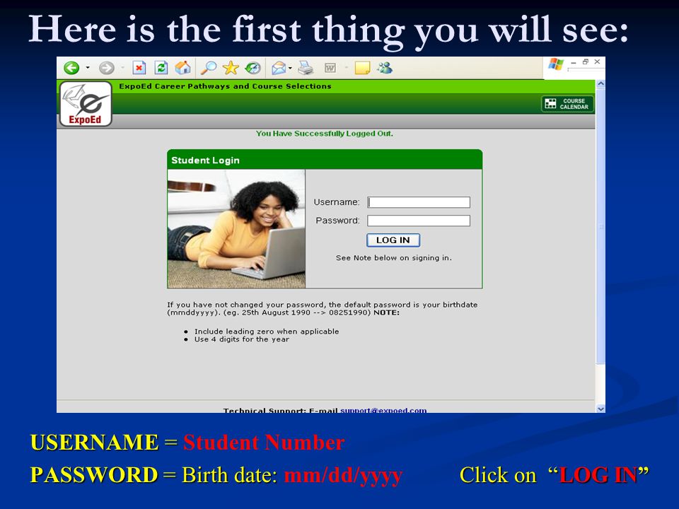 Here is the first thing you will see: USERNAME = USERNAME = Student Number PASSWORD = Birth date: Click on LOG IN PASSWORD = Birth date: mm/dd/yyyy Click on LOG IN