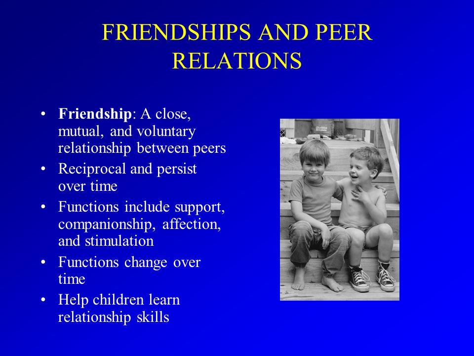 FRIENDSHIPS AND PEER RELATIONS Friendship: A close, mutual, and voluntary relationship between peers Reciprocal and persist over time Functions include support, companionship, affection, and stimulation Functions change over time Help children learn relationship skills