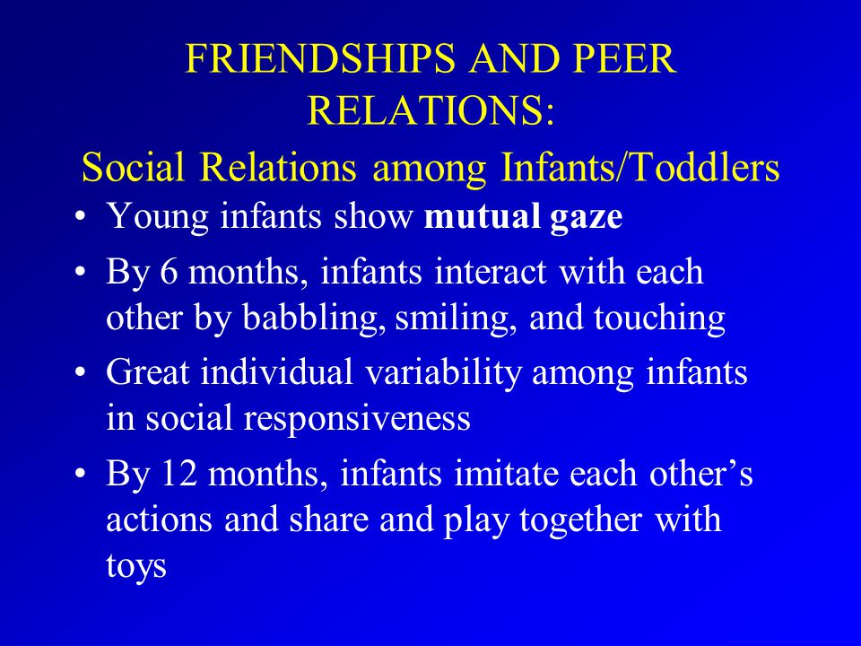FRIENDSHIPS AND PEER RELATIONS: Social Relations among Infants/Toddlers Young infants show mutual gaze By 6 months, infants interact with each other by babbling, smiling, and touching Great individual variability among infants in social responsiveness By 12 months, infants imitate each other’s actions and share and play together with toys