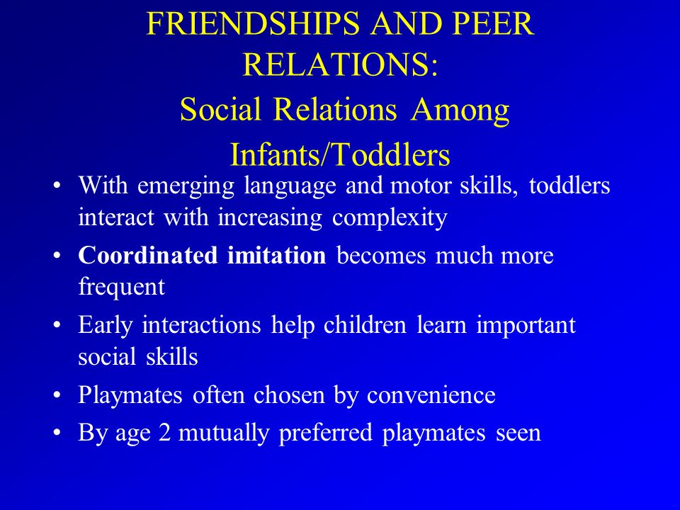 FRIENDSHIPS AND PEER RELATIONS: Social Relations Among Infants/Toddlers With emerging language and motor skills, toddlers interact with increasing complexity Coordinated imitation becomes much more frequent Early interactions help children learn important social skills Playmates often chosen by convenience By age 2 mutually preferred playmates seen