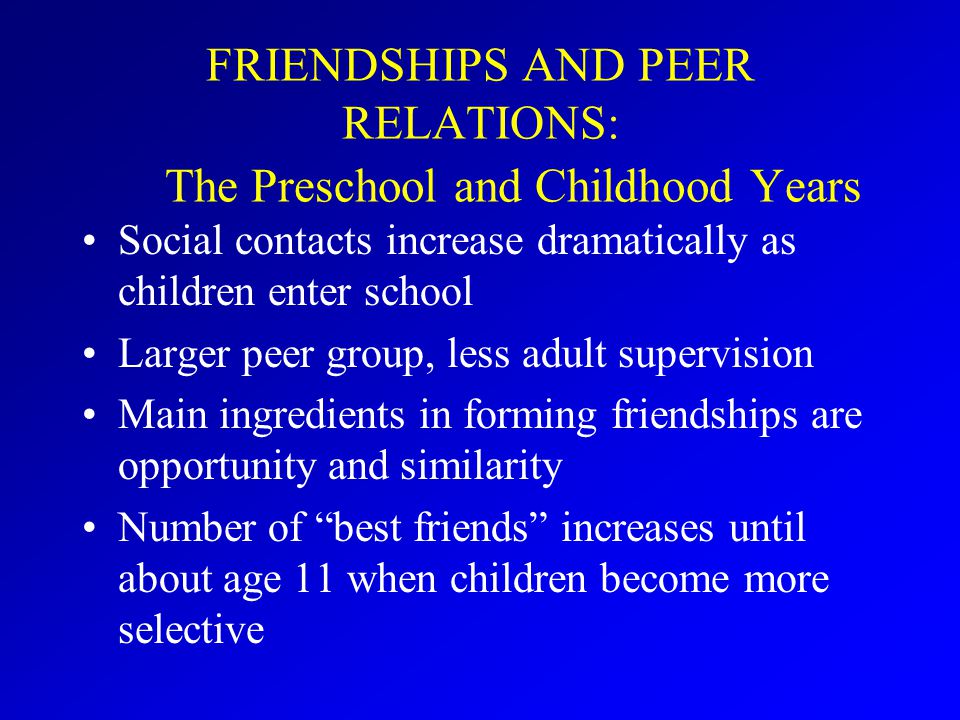 FRIENDSHIPS AND PEER RELATIONS: The Preschool and Childhood Years Social contacts increase dramatically as children enter school Larger peer group, less adult supervision Main ingredients in forming friendships are opportunity and similarity Number of best friends increases until about age 11 when children become more selective