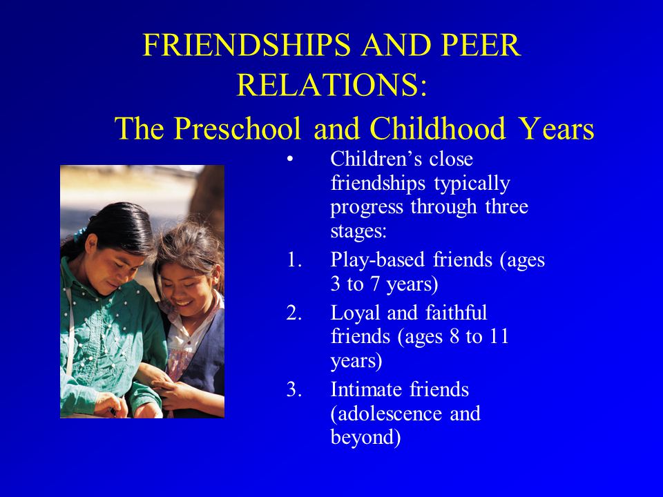 FRIENDSHIPS AND PEER RELATIONS: The Preschool and Childhood Years Children’s close friendships typically progress through three stages: 1.Play-based friends (ages 3 to 7 years) 2.Loyal and faithful friends (ages 8 to 11 years) 3.Intimate friends (adolescence and beyond)