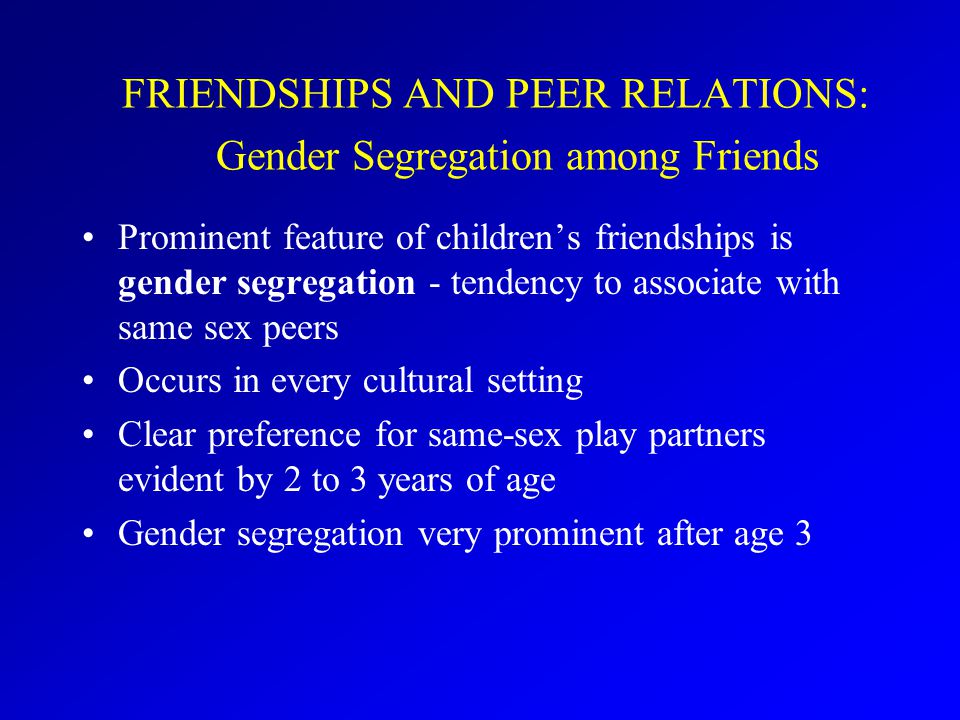 FRIENDSHIPS AND PEER RELATIONS: Gender Segregation among Friends Prominent feature of children’s friendships is gender segregation - tendency to associate with same sex peers Occurs in every cultural setting Clear preference for same-sex play partners evident by 2 to 3 years of age Gender segregation very prominent after age 3