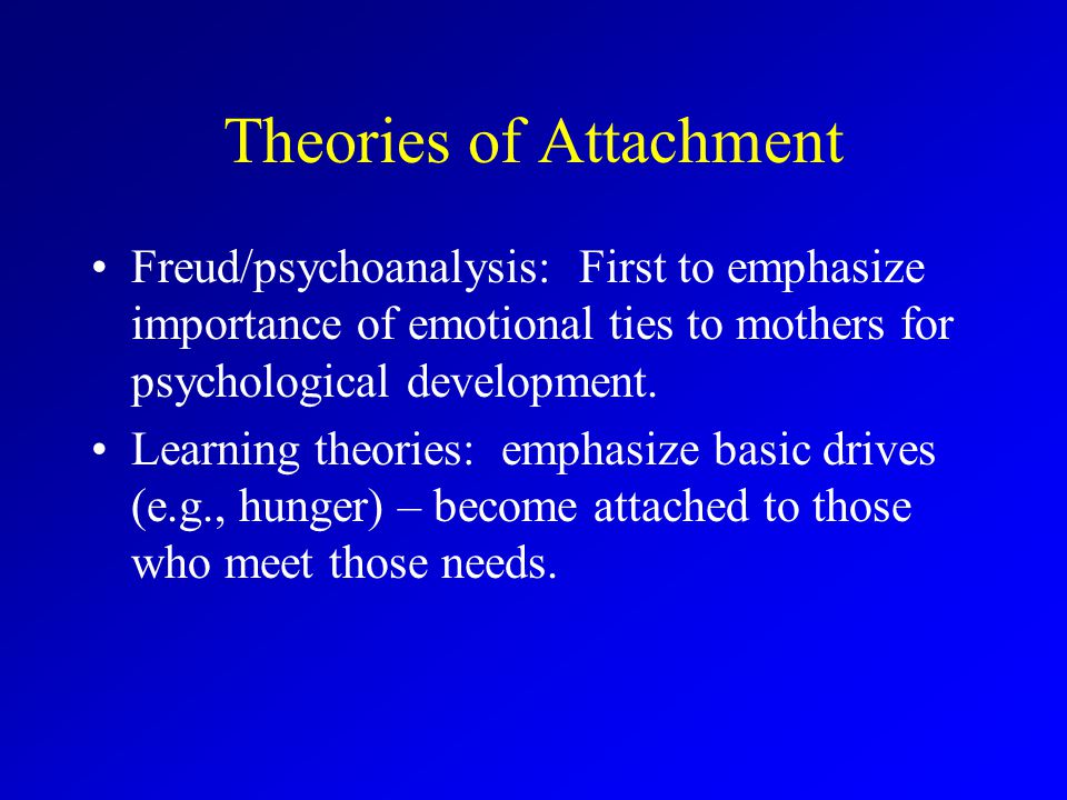 Theories of Attachment Freud/psychoanalysis: First to emphasize importance of emotional ties to mothers for psychological development.