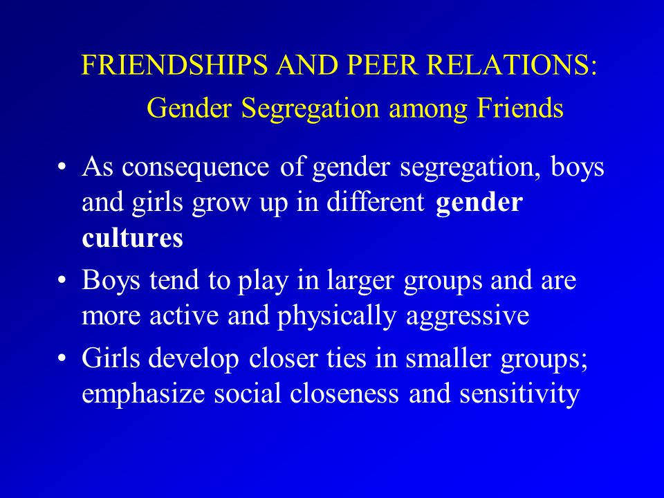 FRIENDSHIPS AND PEER RELATIONS: Gender Segregation among Friends As consequence of gender segregation, boys and girls grow up in different gender cultures Boys tend to play in larger groups and are more active and physically aggressive Girls develop closer ties in smaller groups; emphasize social closeness and sensitivity