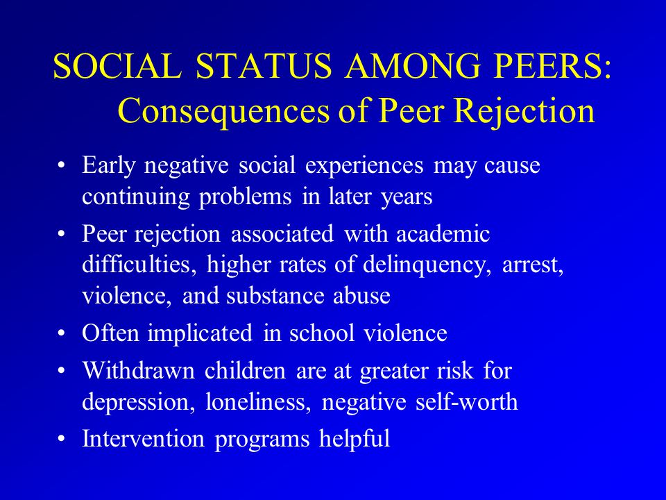 SOCIAL STATUS AMONG PEERS: Consequences of Peer Rejection Early negative social experiences may cause continuing problems in later years Peer rejection associated with academic difficulties, higher rates of delinquency, arrest, violence, and substance abuse Often implicated in school violence Withdrawn children are at greater risk for depression, loneliness, negative self-worth Intervention programs helpful