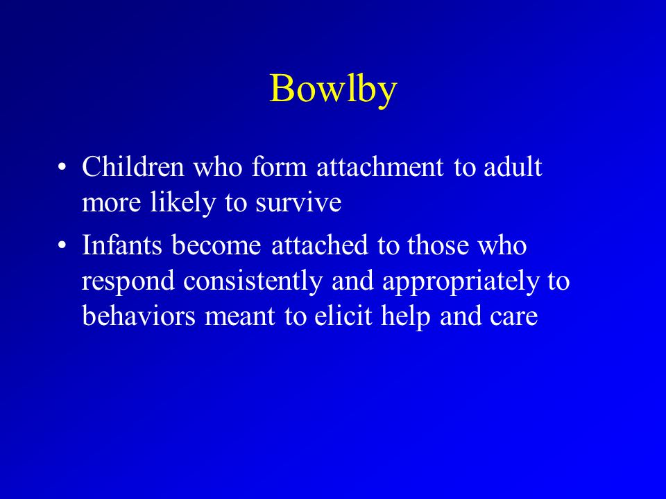 Bowlby Children who form attachment to adult more likely to survive Infants become attached to those who respond consistently and appropriately to behaviors meant to elicit help and care