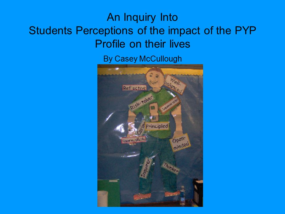 An Inquiry Into Students Perceptions of the impact of the PYP Profile on their lives By Casey McCullough