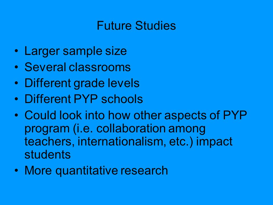 Future Studies Larger sample size Several classrooms Different grade levels Different PYP schools Could look into how other aspects of PYP program (i.e.