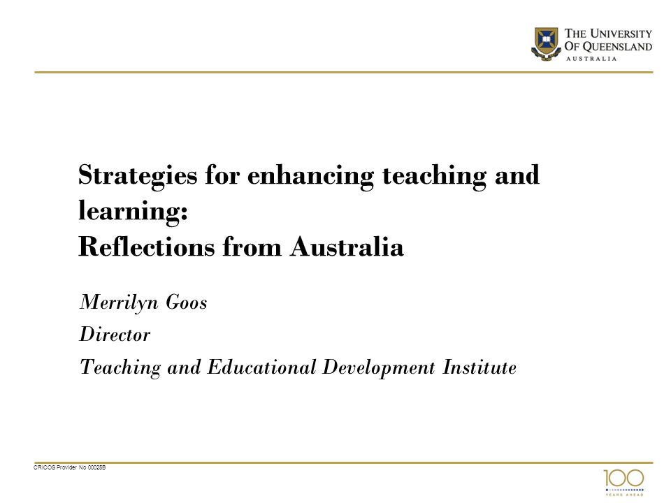 CRICOS Provider No 00025B Strategies for enhancing teaching and learning: Reflections from Australia Merrilyn Goos Director Teaching and Educational Development Institute