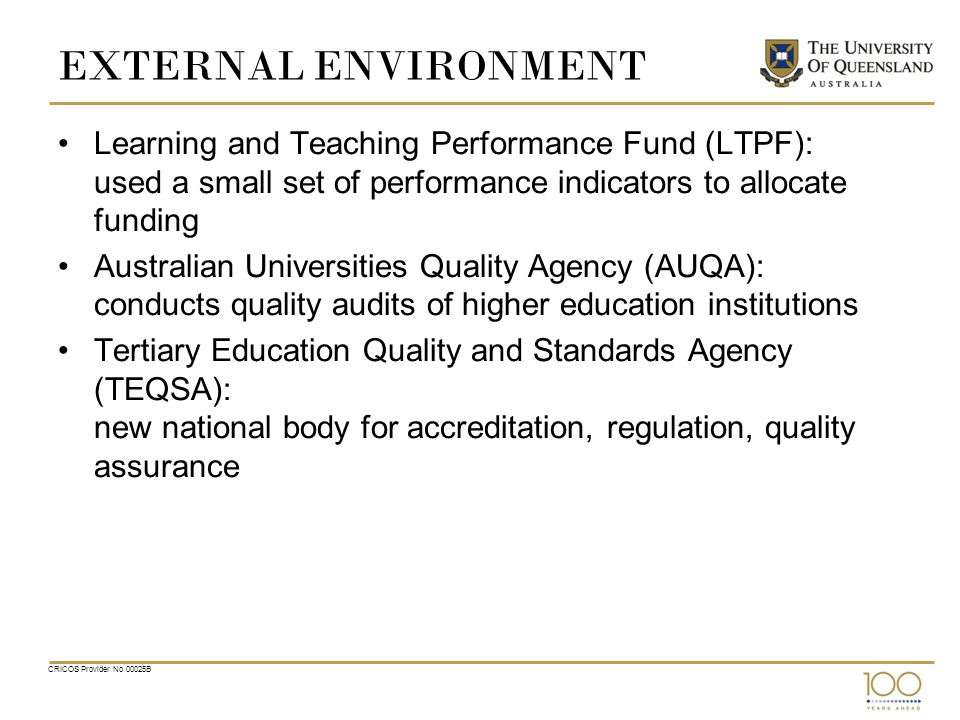 CRICOS Provider No 00025B EXTERNAL ENVIRONMENT Learning and Teaching Performance Fund (LTPF): used a small set of performance indicators to allocate funding Australian Universities Quality Agency (AUQA): conducts quality audits of higher education institutions Tertiary Education Quality and Standards Agency (TEQSA): new national body for accreditation, regulation, quality assurance