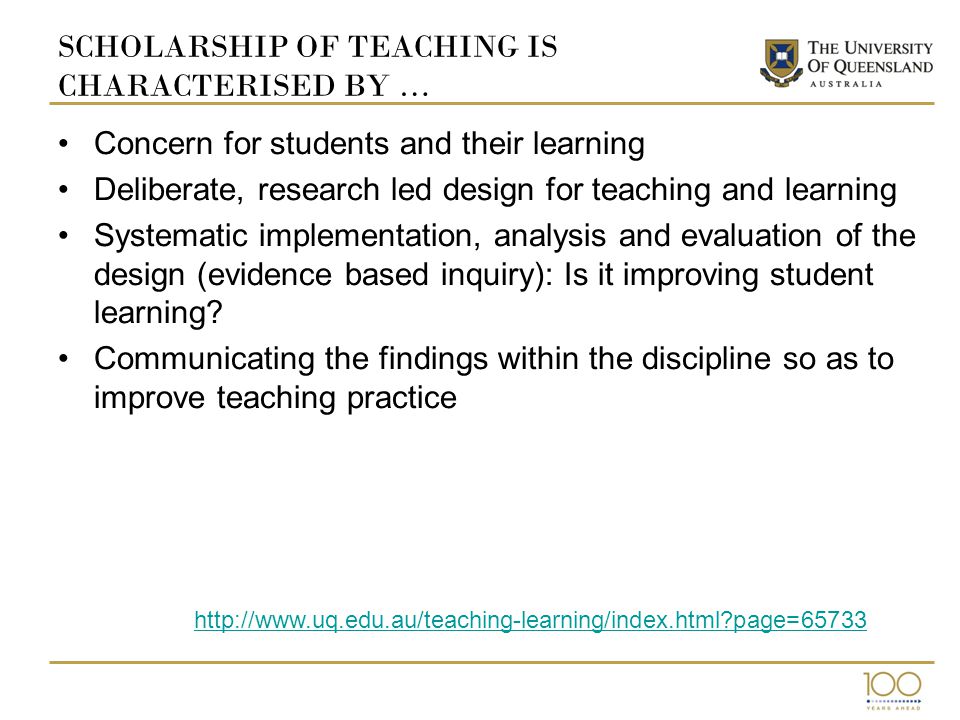 SCHOLARSHIP OF TEACHING IS CHARACTERISED BY … Concern for students and their learning Deliberate, research led design for teaching and learning Systematic implementation, analysis and evaluation of the design (evidence based inquiry): Is it improving student learning.